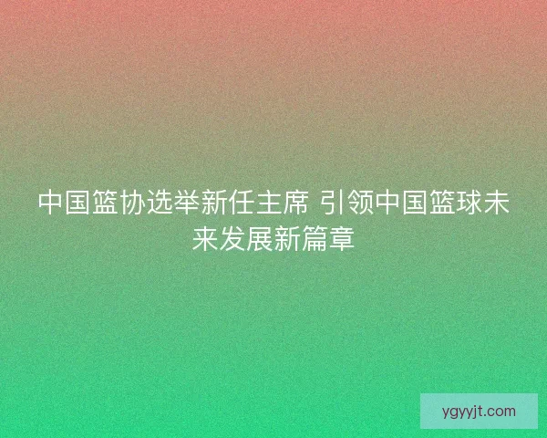中国篮协选举新任主席 引领中国篮球未来发展新篇章