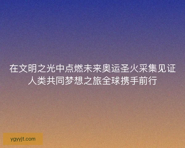 在文明之光中点燃未来奥运圣火采集见证人类共同梦想之旅全球携手前行